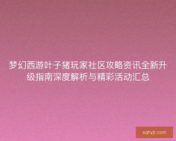 梦幻西游叶子猪玩家社区攻略资讯全新升级指南深度解析与精彩活动汇总