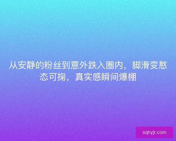 从安静的粉丝到意外跌入圈内，脚滑变憨态可掬，真实感瞬间爆棚