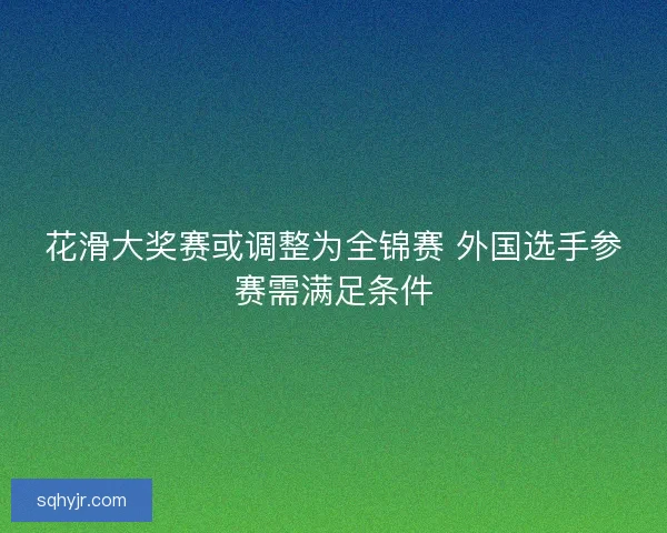 花滑大奖赛或调整为全锦赛 外国选手参赛需满足条件